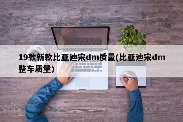 19款新款比亚迪宋dm质量(比亚迪宋dm整车质量)