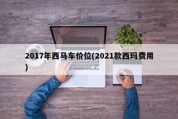 2017年西马车价位(2021款西玛费用)