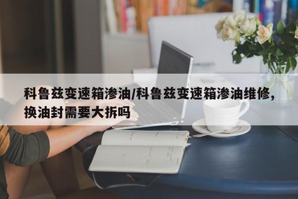 科鲁兹变速箱渗油/科鲁兹变速箱渗油维修,换油封需要大拆吗