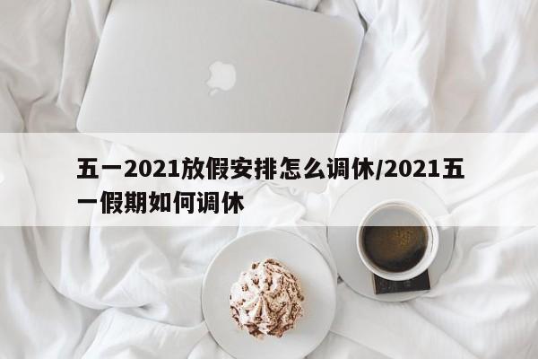 五一2021放假安排怎么调休/2021五一假期如何调休