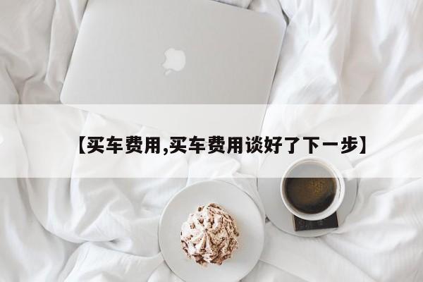 【买车费用,买车费用谈好了下一步】