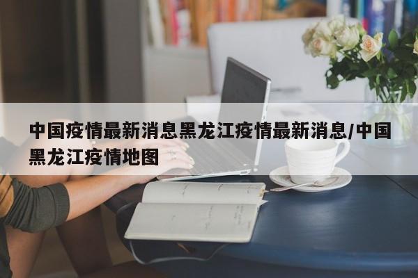 中国疫情最新消息黑龙江疫情最新消息/中国黑龙江疫情地图
