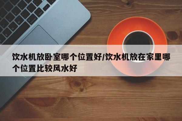 饮水机放卧室哪个位置好/饮水机放在家里哪个位置比较风水好