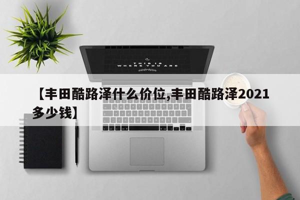 【丰田酷路泽什么价位,丰田酷路泽2021多少钱】
