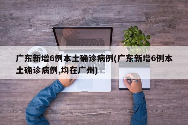 广东新增6例本土确诊病例(广东新增6例本土确诊病例,均在广州)