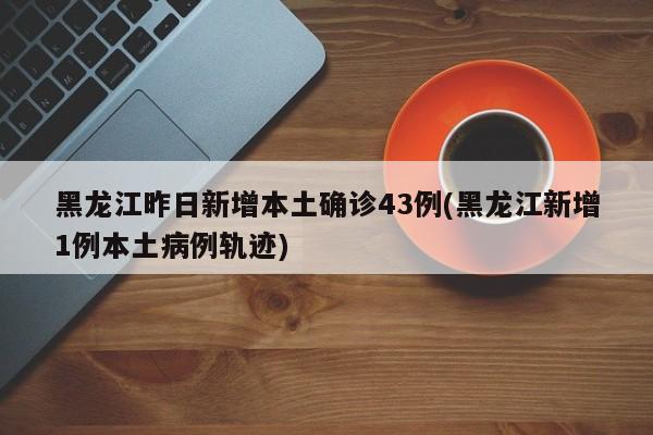 黑龙江昨日新增本土确诊43例(黑龙江新增1例本土病例轨迹)