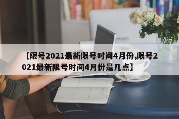 【限号2021最新限号时间4月份,限号2021最新限号时间4月份是几点】