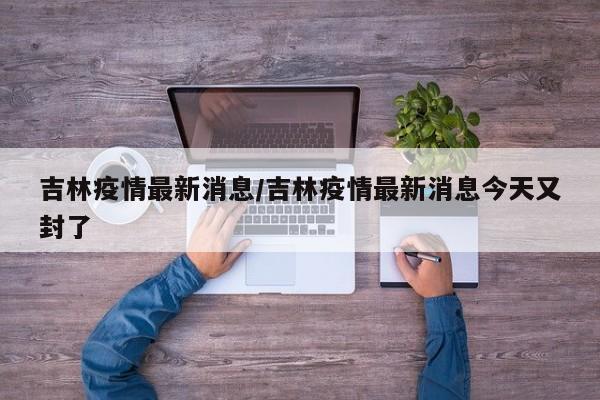 吉林疫情最新消息/吉林疫情最新消息今天又封了