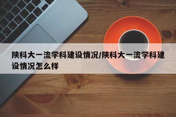 陕科大一流学科建设情况/陕科大一流学科建设情况怎么样