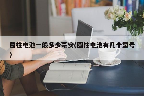 圆柱电池一般多少毫安(圆柱电池有几个型号)