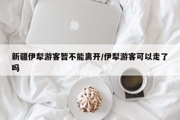 新疆伊犁游客暂不能离开/伊犁游客可以走了吗