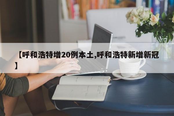 【呼和浩特增20例本土,呼和浩特新增新冠】