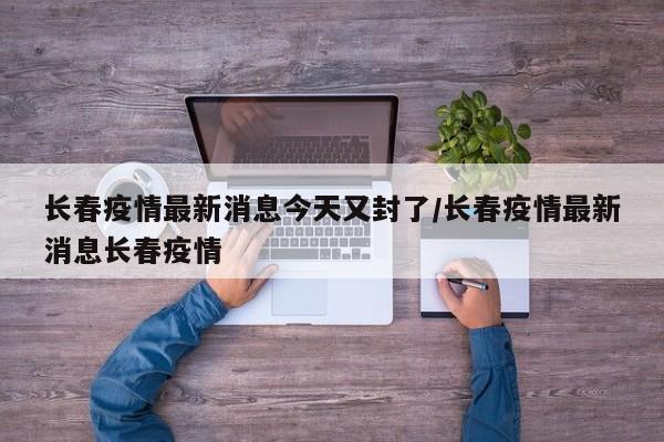 长春疫情最新消息今天又封了/长春疫情最新消息长春疫情