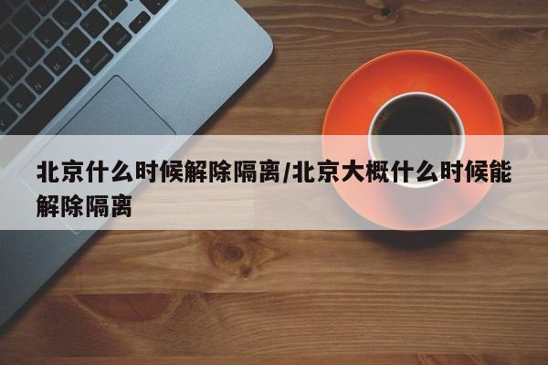 北京什么时候解除隔离/北京大概什么时候能解除隔离