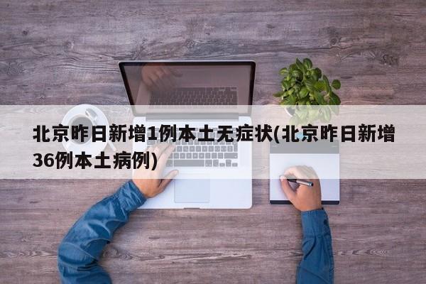 北京昨日新增1例本土无症状(北京昨日新增36例本土病例)
