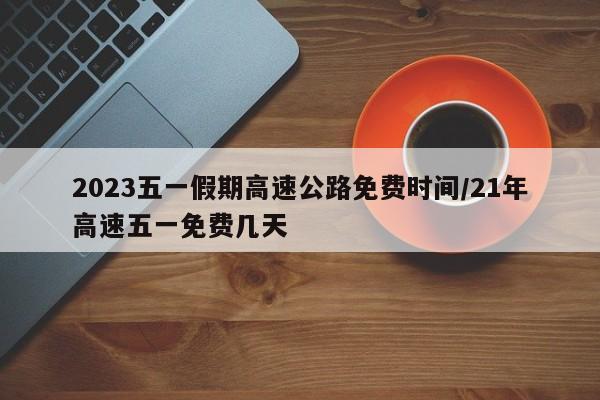 2023五一假期高速公路免费时间/21年高速五一免费几天