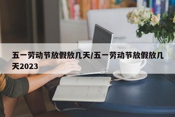 五一劳动节放假放几天/五一劳动节放假放几天2023