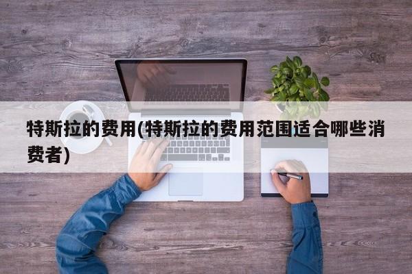 特斯拉的费用(特斯拉的费用范围适合哪些消费者)