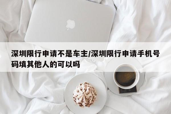 深圳限行申请不是车主/深圳限行申请手机号码填其他人的可以吗