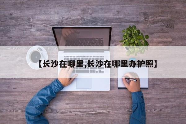 【长沙在哪里,长沙在哪里办护照】