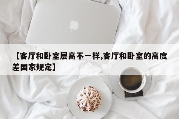 【客厅和卧室层高不一样,客厅和卧室的高度差国家规定】