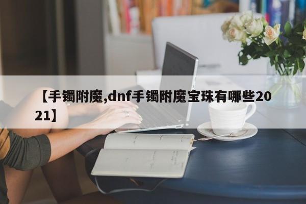 【手镯附魔,dnf手镯附魔宝珠有哪些2021】
