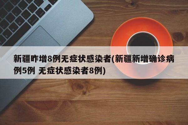 新疆昨增8例无症状感染者(新疆新增确诊病例5例 无症状感染者8例)