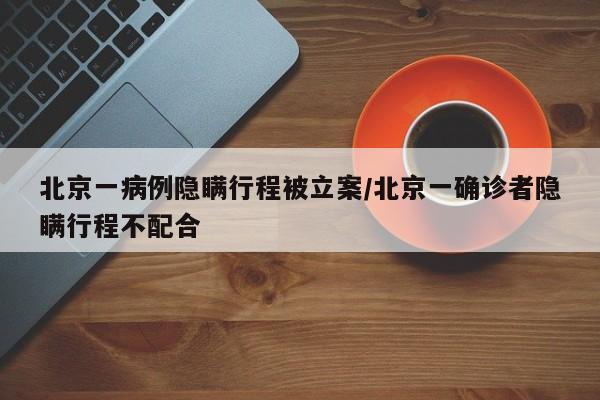 北京一病例隐瞒行程被立案/北京一确诊者隐瞒行程不配合
