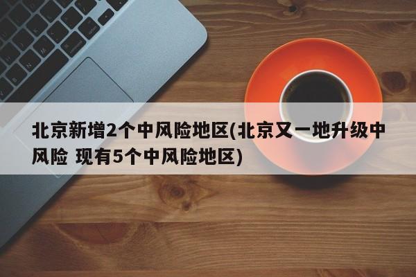 北京新增2个中风险地区(北京又一地升级中风险 现有5个中风险地区)