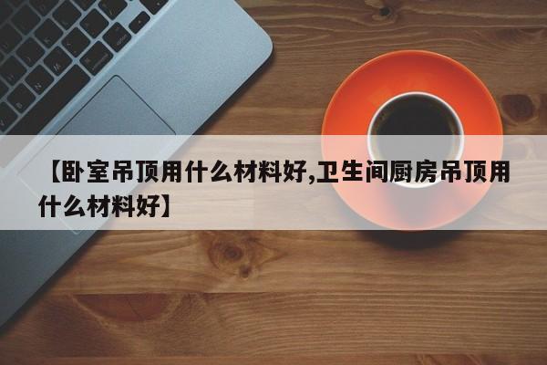 【卧室吊顶用什么材料好,卫生间厨房吊顶用什么材料好】