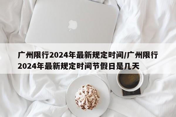 广州限行2024年最新规定时间/广州限行2024年最新规定时间节假日是几天