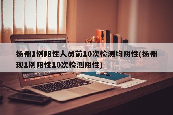 扬州1例阳性人员前10次检测均阴性(扬州现1例阳性10次检测阴性)