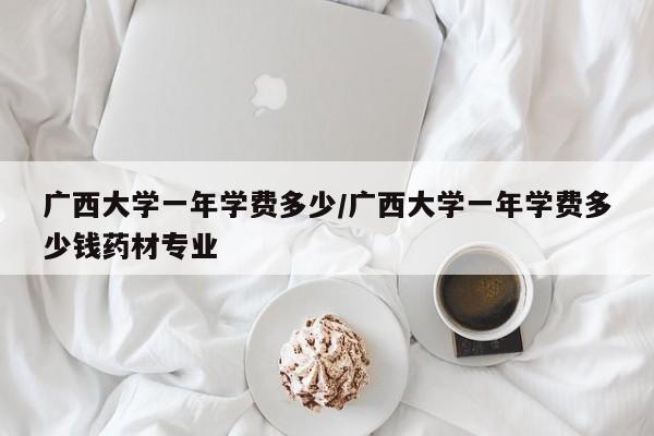 广西大学一年学费多少/广西大学一年学费多少钱药材专业