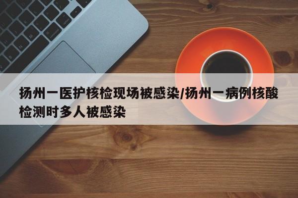 扬州一医护核检现场被感染/扬州一病例核酸检测时多人被感染