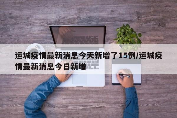 运城疫情最新消息今天新增了15例/运城疫情最新消息今日新增
