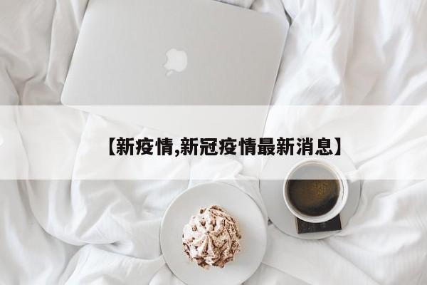 【新疫情,新冠疫情最新消息】