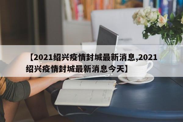 【2021绍兴疫情封城最新消息,2021绍兴疫情封城最新消息今天】