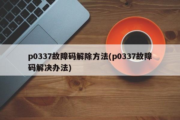 p0337故障码解除方法(p0337故障码解决办法)
