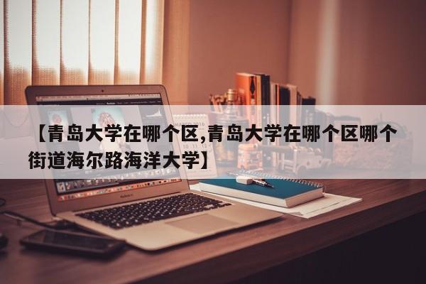 【青岛大学在哪个区,青岛大学在哪个区哪个街道海尔路海洋大学】