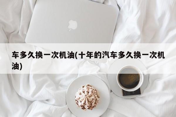 车多久换一次机油(十年的汽车多久换一次机油)