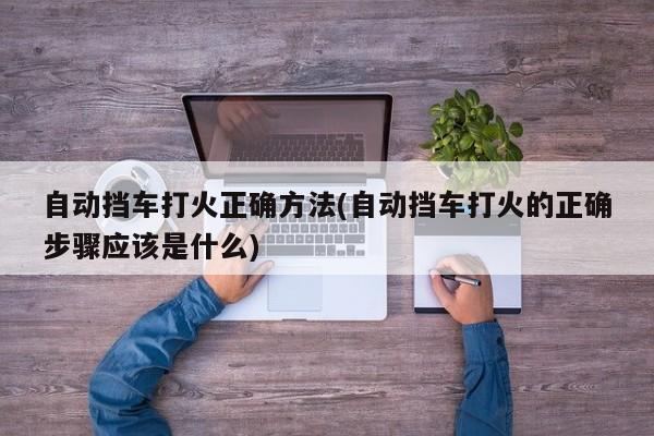 自动挡车打火正确方法(自动挡车打火的正确步骤应该是什么)