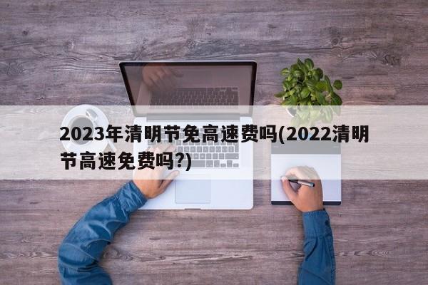 2023年清明节免高速费吗(2022清明节高速免费吗?)