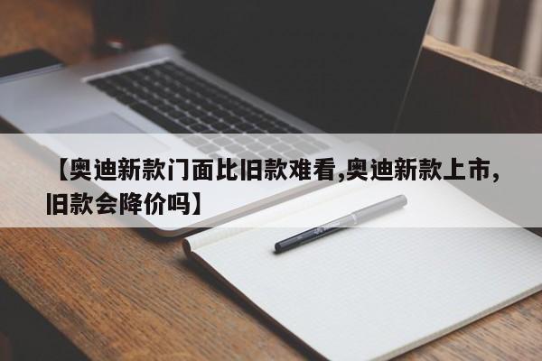 【奥迪新款门面比旧款难看,奥迪新款上市,旧款会降价吗】