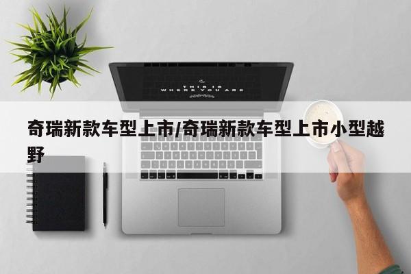 奇瑞新款车型上市/奇瑞新款车型上市小型越野