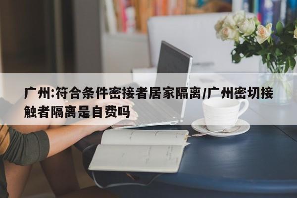广州:符合条件密接者居家隔离/广州密切接触者隔离是自费吗
