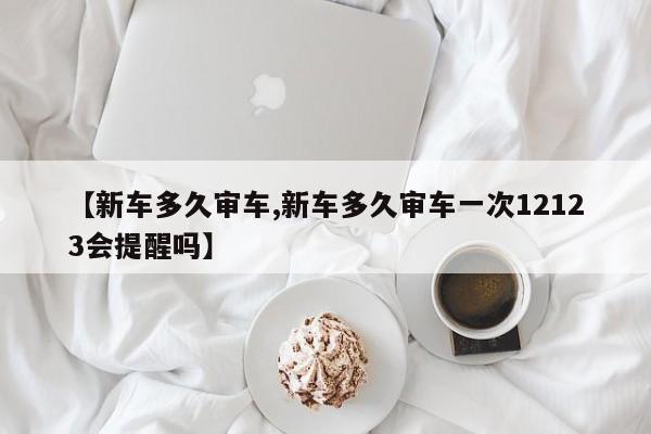 【新车多久审车,新车多久审车一次12123会提醒吗】