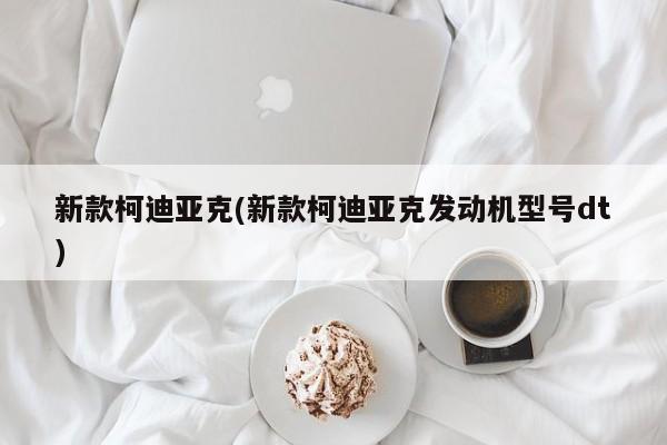新款柯迪亚克(新款柯迪亚克发动机型号dt)
