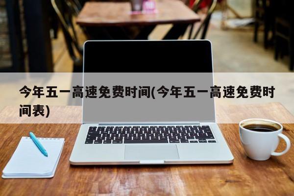 今年五一高速免费时间(今年五一高速免费时间表)
