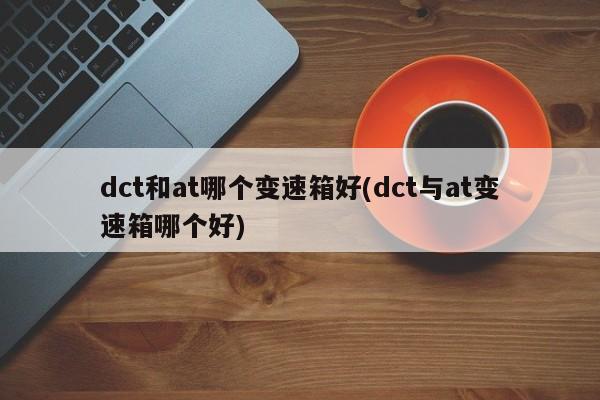 dct和at哪个变速箱好(dct与at变速箱哪个好)