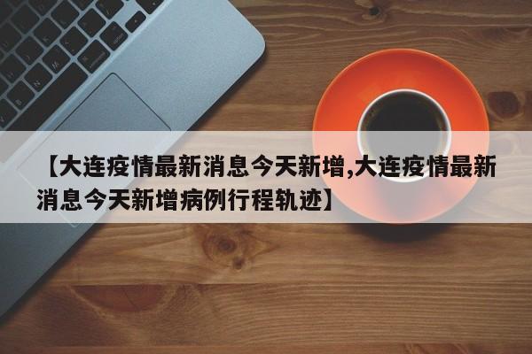 【大连疫情最新消息今天新增,大连疫情最新消息今天新增病例行程轨迹】